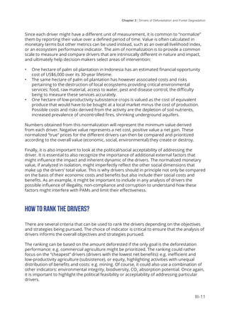 Chapter 3 | Drivers of Deforestation and Forest Degradation
III-11
Since each driver might have a different unit of measurement, it is common to “normalize”
them by reporting their value over a defined period of time. Value is often calculated in
monetary terms but other metrics can be used instead, such as an overall livelihood index,
or an ecosystem performance indicator. The aim of normalization is to provide a common
scale to measure and compare drivers that are intrinsically different in nature and impact,
and ultimately help decision-makers select areas of intervention:
•	 One hectare of palm oil plantation in Indonesia has an estimated financial opportunity
cost of US$6,000 over its 30-year lifetime.
•	 The same hectare of palm oil plantation has however associated costs and risks
pertaining to the destruction of local ecosystems providing critical environmental
services: food, raw material, access to water, pest and disease control, the difficulty
being to measure these services accurately.
•	 One hectare of low-productivity subsistence crops is valued as the cost of equivalent
produce that would have to be bought at a local market minus the cost of production.
Possible costs and risks derived from the activity are the depletion of soil nutrients,
increased prevalence of uncontrolled fires, shrinking underground aquifers.
Numbers obtained from this normalization will represent the minimum value derived
from each driver. Negative value represents a net cost, positive value a net gain. These
normalized “true” prices for the different drivers can then be compared and prioritized
according to the overall value (economic, social, environmental) they create or destroy.
Finally, it is also important to look at the political/social acceptability of addressing the
driver. It is essential to also recognize the importance of additional external factors that
might influence the impact and inherent dynamic of the drivers. The normalized monetary
value, if analyzed in isolation, might imperfectly reflect the other social dimensions that
make up the drivers’ total value. This is why drivers should in principle not only be compared
on the basis of their economic costs and benefits but also include their social costs and
benefits. As an example, it might be important to include in any analysis of drivers the
possible influence of illegality, non-compliance and corruption to understand how these
factors might interfere with PAMs and limit their effectiveness.
HOW TO RANK THE DRIVERS?
There are several criteria that can be used to rank the drivers depending on the objectives
and strategies being pursued. The choice of indicator is critical to ensure that the analysis of
drivers informs the overall objectives and strategies pursued.
The ranking can be based on the amount deforested if the only goal is the deforestation
performance: e.g. commercial agriculture might be prioritized. The ranking could rather
focus on the “cheapest” drivers (drivers with the lowest net benefits): e.g. inefficient and
low-productivity agriculture (subsistence), or equity, highlighting activities with unequal
distribution of benefits and costs: e.g. mining. Of course, it could also use a combination of
other indicators: environmental integrity, biodiversity, CO2
absorption potential. Once again,
it is important to highlight the political feasibility or acceptability of addressing particular
drivers.
 