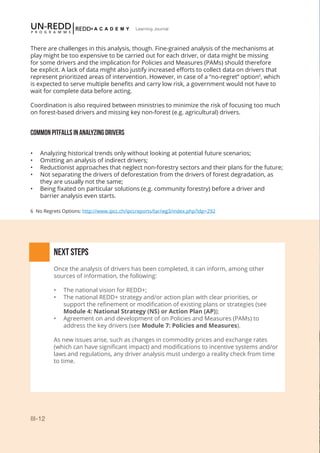 III-12
Learning Journal
There are challenges in this analysis, though. Fine-grained analysis of the mechanisms at
play might be too expensive to be carried out for each driver, or data might be missing
for some drivers and the implication for Policies and Measures (PAMs) should therefore
be explicit. A lack of data might also justify increased efforts to collect data on drivers that
represent prioritized areas of intervention. However, in case of a “no-regret” option6
, which
is expected to serve multiple benefits and carry low risk, a government would not have to
wait for complete data before acting.
Coordination is also required between ministries to minimize the risk of focusing too much
on forest-based drivers and missing key non-forest (e.g. agricultural) drivers.
COMMON PITFALLS IN ANALYZING DRIVERS
•	 Analyzing historical trends only without looking at potential future scenarios;
•	 Omitting an analysis of indirect drivers;
•	 Reductionist approaches that neglect non-forestry sectors and their plans for the future;
•	 Not separating the drivers of deforestation from the drivers of forest degradation, as
they are usually not the same;
•	 Being fixated on particular solutions (e.g. community forestry) before a driver and
barrier analysis even starts.
NEXT STEPS
Once the analysis of drivers has been completed, it can inform, among other
sources of information, the following:
•	 The national vision for REDD+;
•	 The national REDD+ strategy and/or action plan with clear priorities, or
support the refinement or modification of existing plans or strategies (see
Module 4: National Strategy (NS) or Action Plan (AP));
•	 Agreement on and development of on Policies and Measures (PAMs) to
address the key drivers (see Module 7: Policies and Measures).
As new issues arise, such as changes in commodity prices and exchange rates
(which can have significant impact) and modifications to incentive systems and/or
laws and regulations, any driver analysis must undergo a reality check from time
to time.
6 No Regrets Options: http://www.ipcc.ch/ipccreports/tar/wg3/index.php?idp=292
 