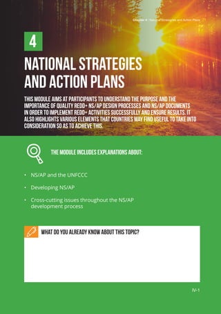Chapter 4 | National Strategies and Action Plans
IV-1
NATIONAL STRATEGIES
AND ACTION PLANS
This module aims at participants to understand the purpose and the
importance of quality REDD+ NS/AP design processes and NS/AP documents
in order to implement REDD+ activities successfully and ensure results. It
also highlights various elements that countries may find useful to take into
consideration so as to achieve this.
		 The Module includes explanations about:
•	 NS/AP and the UNFCCC
•	 Developing NS/AP
•	 Cross-cutting issues throughout the NS/AP
development process
What do you already know about this topic?
4
IV-1
Chapter 4 | National Strategries and Action Plans
 