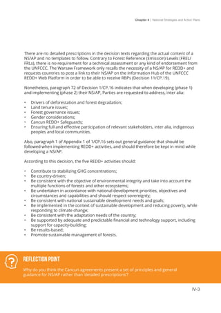 Chapter 4 | National Strategies and Action Plans
IV-3
There are no detailed prescriptions in the decision texts regarding the actual content of a
NS/AP and no templates to follow. Contrary to Forest Reference (Emission) Levels (FREL/
FRLs), there is no requirement for a technical assessment or any kind of endorsement from
the UNFCCC. The Warsaw Framework only recalls the necessity of a NS/AP for REDD+ and
requests countries to post a link to their NS/AP on the Information Hub of the UNFCCC
REDD+ Web Platform in order to be able to receive RBPs (Decision 11/CP.19).
Nonetheless, paragraph 72 of Decision 1/CP.16 indicates that when developing (phase 1)
and implementing (phase 2) their NS/AP, Parties are requested to address, inter alia:
•	 Drivers of deforestation and forest degradation;
•	 Land tenure issues;
•	 Forest governance issues;
•	 Gender considerations;
•	 Cancun REDD+ Safeguards;
•	 Ensuring full and effective participation of relevant stakeholders, inter alia, indigenous
peoples and local communities.
Also, paragraph 1 of Appendix 1 of 1/CP.16 sets out general guidance that should be
followed when implementing REDD+ activities, and should therefore be kept in mind while
developing a NS/AP:
According to this decision, the five REDD+ activities should:
•	 Contribute to stabilizing GHG concentrations;
•	 Be country-driven;
•	 Be consistent with the objective of environmental integrity and take into account the
multiple functions of forests and other ecosystems;
•	 Be undertaken in accordance with national development priorities, objectives and
circumstances and capabilities and should respect sovereignty;
•	 Be consistent with national sustainable development needs and goals;
•	 Be implemented in the context of sustainable development and reducing poverty, while
responding to climate change;
•	 Be consistent with the adaptation needs of the country;
•	 Be supported by adequate and predictable financial and technology support, including
support for capacity-building;
•	 Be results-based;
•	 Promote sustainable management of forests.
Reflection Point
Why do you think the Cancun agreements present a set of principles and general
guidance for NS/AP rather than ‘detailed prescriptions’?
 