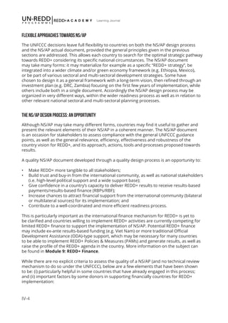IV-4
Learning Journal
FLEXIBLE APPROACHES TOWARDS NS/AP
The UNFCCC decisions leave full flexibility to countries on both the NS/AP design process
and the NS/AP actual document, provided the general principles given in the previous
sections are addressed. This allows each country to search for the optimal strategic pathway
towards REDD+ considering its specific national circumstances. The NS/AP document
may take many forms: it may materialize for example as a specific “REDD+ strategy”, be
integrated into a wider climate and/or green economy framework (e.g. Ethiopia, Mexico),
or be part of various sectoral and multi-sectoral development strategies. Some have
chosen to design it as a general framework with a long-term vision, then refined through an
investment plan (e.g. DRC, Zambia) focusing on the first few years of implementation, while
others include both in a single document. Accordingly the NS/AP design process may be
organized in very different ways, within the wider readiness process as well as in relation to
other relevant national sectoral and multi-sectoral planning processes.
THE NS/AP DESIGN PROCESS: AN OPPORTUNITY
Although NS/AP may take many different forms, countries may find it useful to gather and
present the relevant elements of their NS/AP in a coherent manner. The NS/AP document
is an occasion for stakeholders to assess compliance with the general UNFCCC guidance
points, as well as the general relevance, efficiency, effectiveness and robustness of the
country vision for REDD+, and its approach, actions, tools and processes proposed towards
results.
A quality NS/AP document developed through a quality design process is an opportunity to:
•	 Make REDD+ more tangible to all stakeholders;
•	 Build trust and buy-in from the international community, as well as national stakeholders
(i.e. high-level political support and a wide support base);
•	 Give confidence in a country’s capacity to deliver REDD+ results to receive results-based
payments/results-based finance (RBPs/RBF);
•	 Increase chances to attract financial support from the international community (bilateral
or multilateral sources) for its implementation; and
•	 Contribute to a well-coordinated and more efficient readiness process.
This is particularly important as the international finance mechanism for REDD+ is yet to
be clarified and countries willing to implement REDD+ activities are currently competing for
limited REDD+ finance to support the implementation of NS/AP. Potential REDD+ finance
may include ex-ante results-based funding (e.g. Viet Nam) or more traditional Official
Development Assistance (ODA)-type support, which may be necessary for many countries
to be able to implement REDD+ Policies & Measures (PAMs) and generate results, as well as
raise the profile of the REDD+ agenda in the country. More information on the subject can
be found in Module 9: REDD+ Finance.
While there are no explicit criteria to assess the quality of a NS/AP (and no technical review
mechanism to do so under the UNFCCC), below are a few elements that have been shown
to be: (i) particularly helpful in some countries that have already engaged in this process;
and (ii) important factors by some donors in supporting financially countries for REDD+
implementation:
 