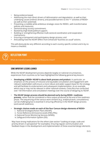 Chapter 4 | National Strategies and Action Plans
IV-5
•	 Being evidence-based;
•	 Addressing the main direct drivers of deforestation and degradation, as well as their
underlying causes (indirect drivers), and possible barriers to the “+” activities of REDD+
(as well as their potential);
•	 Presenting a credible while ambitious strategic vision for REDD+, with transformative
policies and measures;
•	 Demonstrating country commitment;
•	 Backed by (high-level) political support;
•	 Building or strengthening effective multi-sectoral coordination and cooperation
mechanisms;
•	 Ensuring a transparent and participatory design process; and
•	 Articulating how the NS/AP differs from enhanced “business as usual” actions.
This will obviously be very different according to each country specific context and is by no
means a checklist.
SOME IMPORTANT LESSONS LEARNED
While the NS/AP development process depends largely on national circumstances,
experiences from countries so far have highlighted the following general key lessons:
•	 Developing a REDD+ NS/AP is about both process and product. In particular, an
emphasis on the process of inclusive and equitable consultation and engagement with
relevant stakeholders will ensure a more robust and wider support-base for the strategy
and will facilitate its endorsement and subsequent implementation. As an example,
which may or may not be relevant in other national contexts, Costa Rica has conducted
over 150 information and consultation meetings over the course of designing its NS/AP.
•	 The NS/AP design process should be planned early during REDD+ readiness
process, rather than be considered a mere output produced at the end of the readiness
phase. The sequencing of the various work streams (e.g. analytical work, consultations)
can be challenging but is essential in ensuring efficiency in the NS/AP design process
(and overall readiness).
•	 Strategic choices made on each of the four Cancun design elements of REDD+
i.	 National Strategies/Action Plans (NS/AP);
ii.	 Forest Reference (Emissions) Levels (FREL/FRL);
iii.	National Forest Monitoring Services (NFMS);
iv.	Safeguard Information System (SIS).
May have strong implications for the others (see section “Looking at scope, scale and
priority drivers in perspective” for examples). Ensuring regular communication and
feedback loops in the development and implementation of these essential design elements
Reflection Point
What do transformative Policies & Measures mean?
 