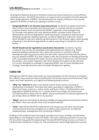 IV-6
Learning Journal
all along the readiness process is therefore critical and may contribute to a more efficient
readiness process. The NS/AP document is an opportunity to strengthen the links between
these design elements of REDD+ and demonstrate the overall coherence in the country
approach to REDD+ as well as its capacity to achieve results.
•	 Designing NS/AP is an iterative step-wise process, as NS/AP are organic documents
that continue to be expanded and improved upon in a cyclical manner as countries
progress towards more comprehensive REDD+ responses: initial strategies may
for example only address the most significant REDD+ activities and/or drivers of
deforestation and forest degradation, while planning for subsequent improvements
following a pragmatic stepwise approach, as well as adapting to a dynamic context.
Brazil decided to only start addressing deforestation in the Amazon region, while already
preparing to include forest degradation as well as expanding to include the Cerrado
biome.
•	 NS/AP should not be regarded as stand-alone documents. Countries may find
it useful to ensure they are developed and implemented, are relevant (e.g. REDD+
potential, political commitment, etc.), within the context of a country’s national
development planning process and in line with other national and international efforts
that are related to REDD+ (e.g. Aichi Targets under the Convention on Biological Diversity
COP, Sustainable Development Goals). Country ownership of the process and therefore
the product, and careful integration with other development plans are key elements
for success. Mongolia for example is integrating REDD+ into its Green Development
Strategy, ensuring coherence with its broader development agenda.
A LOGICAL FLOW
Although the UNFCCC does not provide any recommendation on the structure or template
for a NS/AP, many countries have articulated their NS/AP document around the broad “why”,
“what” and ”how” questions, as a logical and flexible guiding structure:
•	 “Why” (or “what for”): what is the overall context of the country, including its
development framework? How does that relate, positively or negatively, to REDD+?
What is its forest context (i.e. carbon stocks and fluxes, Drivers of Deforestation and
Degradation (DDFD) & barriers to “+”, trends of land use change and carbon loss)?
Considering all this, what vision for REDD+ and its contribution to national objectives? Or,
put simply, what can REDD+ do for my country?
•	 “What”: what are the Policies & Measures (PAMs) and approaches envisioned to achieve
the REDD+ vision and results? How is this transformational?
•	 “How”: how will the NS/AP be implemented and results ensured: what are the legal,
institutional and financial arrangements as well as tools required for an effective
implementation, management and monitoring of REDD+?
Building on the analytical work (existing & new data) and various strategic considerations
depending on and shaping its vision for REDD+, the same underlying questions structuring
the document may guide the sequencing of the overall NS/AP design process, as shown in
the illustrative framework in Figure 4.2. The actual process will strongly depend on country
 