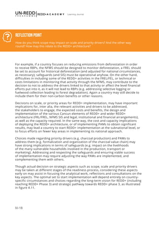IV-18
Learning Journal
Reflection Point
How do you think scope may impact on scale and priority drivers? And the other way
round? How may this relate to the REDD+ architecture?
For example, if a country focuses on reducing emissions from deforestation in order
to receive RBPs, the NFMS should be designed to monitor deforestation, a FREL should
be set to account for historical deforestation (and adjusted for national circumstances,
as necessary); safeguards (and SIS) must be operational anyhow. On the other hand,
difficulties in including some of the REDD+ activities in the FREL/FEL, or technical or
costs limitations in monitoring that activity through the NFMS, may contribute to the
decision to not to address the drivers linked to that activity or affect the level financial
efforts put into it, as it will not lead to RBPs (e.g. addressing selective logging or
fuelwood collection leading to forest degradation). Again a country may still decide to
include them for their non-carbon benefits or other reasons.
Decisions on scale, or priority areas for REDD+ implementation, may have important
implications for, inter alia, the relevant activities and drivers to be addressed,
the stakeholders to engage, the expected costs and benefits, the design and
implementation of the various Cancun elements of REDD+ and wider REDD+
architecture (FRL/FREL, NFMS SIS and legal, institutional and financial arrangements),
as well as the capacity required. In the same way, the cost and capacity implications
of deploying the REDD+ architecture, or of implementing PAMs to obtain significant
results, may lead a country to start REDD+ implementation at the subnational level, or
to focus efforts on fewer key areas in implementing its national approach.
Choices made regarding priority drivers (e.g. charcoal production) and PAMs to
address them (e.g. formalization and organization of the charcoal value chain) may
have strong implications in terms of safeguards (e.g. impact on the livelihoods
of the many vulnerable households involved in the production, transport or
marketing). Addressing and respecting the safeguards and ensuring viable success
of implementation may require adjusting the way PAMs are implemented, and
complementing them with others.
Though actual decision on strategic aspects such as scope, scale and priority drivers
may be taken at different stages of the readiness process, considering these aspects
early on may assist in focusing the analytical work, reflections and consultations on the
key aspects. The optimal set to start implementation will depend entirely on country-
specific circumstances and choices regarding the long-term vision for REDD+ (including
reaching REDD+ Phase 3) and strategic pathway towards REDD+ phase 3, as illustrated
in figure 4.11.
 