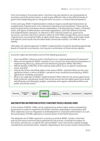 Chapter 4 | National Strategies and Action Plans
IV-21
from civil society or the private sector. Countries may also decide to use varying levels of
incentives and enforcement levers, as well as give different roles to the different levels of
government (depending also on the governance structure, i.e. level of decentralization).
In the same way, REDD+ implementation is likely to require coordinated interventions at
multiple levels of governance, from national to subnational and local levels. These various
levels of governance encompass diverse stakeholders, including decision-makers, influential
actors and agents of deforestation and forest degradation, each with different interests
and implementation capacities. As relevant in their national context (i.e. governance
structure), countries may find it useful to reflect on their PAMs through these various levels
of governance, ensuring that PAMs at higher levels have a catalytic effect at the lower levels
and address some issues that the lower levels cannot (see module 7 on PAMs for more
details).
Ultimately, the optimal approach to REDD+ implementation should be decided pragmatically
based on national circumstances, and may be a combination of these various options.
Countries might ask themselves some of the following questions:
•	 How may REDD+ influence and/or contribute to our national development framework?
•	 What are the significant REDD+ activities in our country? Are there technical limitations in
implementing them (e.g. National Forest Monitoring Systems NFMS, FREL/FRL)?
•	 Will we develop a FREL/FRL at the national scale and/or focus on specific subnational
areas, and why?
•	 How do the drivers identified relate to the various REDD+ activities? What are the most
significant drivers in terms of REDD+, and which ones should be prioritized (e.g. REDD+
significance, feasibility, priorities)?
•	 What is our approach to REDD+ implementation? What roles for the various governance
levels (national, subnational, local)? How do we ensure that the higher governance levels
will efficiently and effectively catalyse, coordinate and support subnational efforts and
public and private actors?
ANALYSING OPTIONS AND PRIORITISING ACTIVITIES TO IMPLEMENT POLICIES & MEASURES (PAMS)
In the context of REDD+, PAMs can be understood as actions taken and/or mandated by
government in order to implement the REDD+ activities, potentially in combination with
other objectives (such as integrated rural development or sectoral transformation). As such,
the presentation of PAMs represents a central section of the NS/AP document.
The adequate set of PAMs required in a country to achieve REDD+ results is informed
both by the various technical inputs gathered for the process, including the analysis of
the drivers and barriers, as well as the national REDD+ vision and various related strategic
considerations presented earlier. However, depending on the country context and priorities,
 
