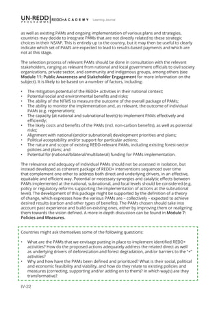 IV-22
Learning Journal
as well as existing PAMs and ongoing implementation of various plans and strategies,
countries may decide to integrate PAMs that are not directly related to these strategic
choices in their NS/AP. This is entirely up to the country, but it may then be useful to clearly
indicate which set of PAMS are expected to lead to results-based payments and which are
not at this stage.
The selection process of relevant PAMs should be done in consultation with the relevant
stakeholders, ranging as relevant from national and local government officials to civil society
organizations, private sector, and community and indigenous groups, among others (see
Module 11: Public Awareness and Stakeholder Engagement for more information on the
subject). It is likely to be based on a number of factors, including:
•	 The mitigation potential of the REDD+ activities in their national context;
•	 Potential social and environmental benefits and risks;
•	 The ability of the NFMS to measure the outcome of the overall package of PAMs;
•	 The ability to monitor the implementation and, as relevant, the outcome of individual
PAMs (e.g. regeneration);
•	 The capacity (at national and subnational levels) to implement PAMs effectively and
efficiently;
•	 The likely costs and benefits of the PAMs (incl. non-carbon benefits), as well as potential
risks;
•	 Alignment with national (and/or subnational) development priorities and plans;
•	 Political acceptability and/or support for particular actions;
•	 The nature and scope of existing REDD-relevant PAMs, including existing forest-sector
policies and plans; and
•	 Potential for (national/bilateral/multilateral) funding for PAMs implementation.
The relevance and adequacy of individual PAMs should not be assessed in isolation, but
instead developed as coherent package of REDD+ interventions sequenced over time
that complement one other to address both direct and underlying drivers, in an effective,
equitable and efficient way. Potential or necessary synergies and catalytic effects between
PAMs implemented at the national, subnational, and local levels should be considered (e.g.
policy or regulatory reforms supporting the implementation of actions at the subnational
level). The development of this package might be supported by the definition of a theory
of change, which expresses how the various PAMs are – collectively – expected to achieve
desired results (carbon and other types of benefits). The PAMs chosen should take into
account past experience and build on existing ones, either by improving them or realigning
them towards the vision defined. A more in depth discussion can be found in Module 7:
Policies and Measures. 
Countries might ask themselves some of the following questions:
•	 What are the PAMs that we envisage putting in place to implement identified REDD+
activities? How do the proposed actions adequately address the related direct as well
as underlying drivers of deforestation and forest degradation, and/or barriers to the “+”
activities?
•	 Why and how have the PAMs been defined and prioritized? What is their social, political
and economic feasibility and viability, and how do they relate to existing policies and
measures (correcting, supporting and/or adding on to them)? In which way(s) are they
transformative?
 