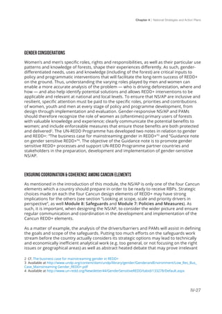 Chapter 4 | National Strategies and Action Plans
IV-27
GENDER CONSIDERATIONS
Women’s and men’s specific roles, rights and responsibilities, as well as their particular use
patterns and knowledge of forests, shape their experiences differently. As such, gender-
differentiated needs, uses and knowledge (including of the forest) are critical inputs to
policy and programmatic interventions that will facilitate the long-term success of REDD+
on the ground. Thus, understanding the varying roles played by men and women can
enable a more accurate analysis of the problem — who is driving deforestation, where and
how — and also help identify potential solutions and allows REDD+ interventions to be
applicable and relevant at national and local levels. To ensure that NS/AP are inclusive and
resilient, specific attention must be paid to the specific roles, priorities and contributions
of women, youth and men at every stage of policy and programme development, from
design through implementation and evaluation. Gender-responsive NS/AP and PAMs
should therefore recognize the role of women as (oftentimes) primary users of forests
with valuable knowledge and experience; clearly communicate the potential benefits to
women; and include enforceable measures that ensure those benefits are both protected
and delivered2
. The UN-REDD Programme has developed two notes in relation to gender
and REDD+: “The business case for mainstreaming gender in REDD+”3
and “Guidance note
on gender sensitive REDD+”4
. The objective of the Guidance note is to promote gender
sensitive REDD+ processes and support UN-REDD Programme partner countries and
stakeholders in the preparation, development and implementation of gender-sensitive
NS/AP.
ENSURING COORDINATION & COHERENCE AMONG CANCUN ELEMENTS
As mentioned in the introduction of this module, the NS/AP is only one of the four Cancun
elements which a country should prepare in order to be ready to receive RBPs. Strategic
choices made on each the four Cancun design elements of REDD+ may have strong
implications for the others (see section “Looking at scope, scale and priority drivers in
perspective”, as well Module 8: Safeguards and Module 7: Policies and Measures). As
such, it is important, when designing the NS/AP, to consider the wider picture and ensure
regular communication and coordination in the development and implementation of the
Cancun REDD+ elements.
As a matter of example, the analysis of the drivers/barriers and PAMs will assist in defining
the goals and scope of the safeguards. Putting too much efforts on the safeguards work
stream before the country actually considers its strategic options may lead to technically
and economically inefficient analytical work (e.g. too general, or not focusing on the right
issues or geographical areas) as well as abstract heated debate that may prove irrelevant
2 Cf. The business case for mainstreaming gender in REDD+
3 Available at http://www.undp.org/content/dam/undp/library/gender/GenderandEnvironment/Low_Res_Bus_
Case_Mainstreaming Gender_REDD+.pdf
4 Available at http://www.un-redd.org/Newsletter44/GenderSensitiveREDD/tabid/133278/Default.aspx
 