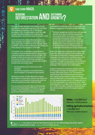 Chapter 4 | National Strategies and Action Plans
IV-31
Reducing 					 sustaining
deforestation 		 growth
The pace of forest clearings in the Brazilian Amazon
slowed down substantially beginning in the mid-2000s.
After gradually increasing to over 27,000 square
kilometers in 2004, the deforestation rate in the Legal
Amazon decreased almost continuously over the
following years to about 7,000 square kilometers in 2009
On the one hand the annual deforestation rate was
highly correlated with variations in agricultural output
prices, particularly in the first half of the decade. Market
conditions may thus have contributed to the inhibiting of
forest clearing for the expansion of farmland.
On the other hand, conservation policies aimed at
controlling and preventing deforestation in the Amazon
underwent significant revisions during the 2000s. The
Brazilian Federal Government and the Ministry of the
Environment sought to inhibit forest clearings and
promote forest conservation by directing their attention
towards three main policy efforts:
•	 the strengthening of command and control
strategies;
•	 the extensive expansion of protected territory;
•	 and the adoption of conditional credit policies.
Although the pursuit of these efforts led to intense
reformulation of conservation policies in the 2000s, two
years stand out as important turning points within the
country’s institutional context: 2004 and 2008:
First, the launch of the Action Plan for the Prevention
and Control of Deforestation (PPCDAm) in the Legal
Amazon in 2004 integrated actions across different
government institutions and introduced innovative
procedures for monitoring, environmental control, and
territorial management. It focused on three main areas:
•	 Territorial management and land use, with particular
attention to be given to land tenure disputes;
•	 Command & control, as a means of improving
monitoring, licensing and enforcement; and
•	 promotion of sustainable practices, including a
revision of economic incentives for sustainable
agriculture and forest management, better use
of already-cleared lands, and development of
sustainable transportation and energy infrastructure
Second, as novel policy measures were implemented
beginning in 2008, the targeting of municipalities with
critical rates of deforestation became operationally
viable and rural credit became conditional upon proof
of the borrower’s compliance with environmental
regulations. Adoption of conservation policies following
these turning points coincide with sharp subsequent
decreases in the recorded rate of deforestation.
Analysis indicate that conservation policies avoided
62,100 square kilometers of deforestation in the 2005
through 2009 period (Figure 4.19). This represents
approximately half of the forest area that would have
been cleared had the policies not been introduced.
Using the MMA (2011) conversion factors of 10,000 tons
of C per square kilometer and of 5 US dollars per ton of
CO2
, this is equivalent to an avoided loss of 621 million
tons of stored C, or 2.3 billion tons of stored CO2
, valued
at 11.5 billion US dollars. Analogous calculations for an
alternative simulation confirm the sizeable impact of
policies.
AND
Case stuDy BraZil
?
 Figure 4.19 THE REDUCTION IN DEFORESTATION IN THE BRAZILIAN AMAZON: BOTH
MARKET SLOWDOWN & PAM - source: PRODES-INPEE BACEN
 