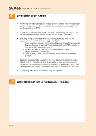 IV-36
Learning Journal
KEY MESSAGES of This CHAPTER
What further Questions do you have about this topic?
•	 NS/AP describe how emissions will be reduced and/or how forest carbon
stocks will be enhanced, conserved and/or sustainably managed in the
implementation of REDD+;
•	 NS/AP are one of the four design elements required by the UNFCCC for
REDD+ implementation and to access Results-Based Payments;
•	 Ensuring the quality of both the NS/AP design process and NS/AP
document is essential, as it is an opportunity to:
	 • Build trust and support from national & international stakeholders;
	 Give confidence in a country’s capacity to deliver REDD+ results to 	
	 receive results-based payments;
	 • Maximize chances to attract financial support for the 		
	 implementation of the NS/AP;
	 • Contribute to a well coordinated and more efficient readiness 	
	 process.
•	 Strategic choices made on each of the four Cancun design elements of
REDD+ (NS/AP, FREL/FRL, NFMS, SIS) may have strong implications for
the others: ensuring regular communication and feedback loops in their
development and during their implementation is therefore critical; and
•	 Developing a NS/AP is an iterative, step-wise process.
 