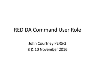 RED DA Command User Role
John Courtney PERS-2
8 & 10 November 2016
 
