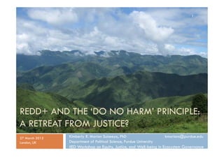 REDD+ AND THE ‘DO NO HARM’ PRINCIPLE:
A RETREAT FROM JUSTICE?
Kimberly R. Marion Suiseeya, PhD kmarions@purdue.edu
Departm...