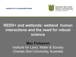research for a sustainable future




REDD+ and wetlands: wetland human
 interactions and the need for robust
               science

                    Max Finlayson
         Institute for Land, Water & Society
          Charles Sturt University, Australia
                                     Institute for Land, Water and Society
 