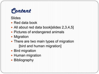 Content Slides Red data book All about red data book[slides 2,3,4,5] Pictures of endangered animals Migration There are two main types of migration         [bird and human migration] Bird migration Human migration Bibliography    