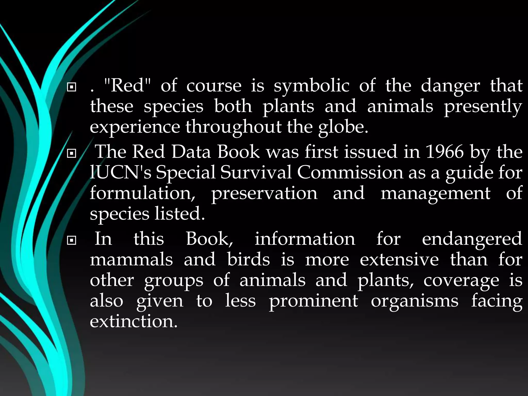  . "Red" of course is symbolic of the danger that
these species both plants and animals presently
experience throughout the globe.
 The Red Data Book was first issued in 1966 by the
lUCN's Special Survival Commission as a guide for
formulation, preservation and management of
species listed.
 In this Book, information for endangered
mammals and birds is more extensive than for
other groups of animals and plants, coverage is
also given to less prominent organisms facing
extinction.
 