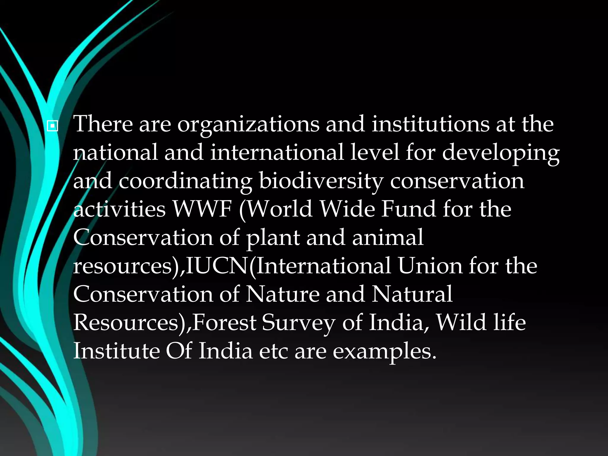  There are organizations and institutions at the
national and international level for developing
and coordinating biodiversity conservation
activities WWF (World Wide Fund for the
Conservation of plant and animal
resources),IUCN(International Union for the
Conservation of Nature and Natural
Resources),Forest Survey of India, Wild life
Institute Of India etc are examples.
 