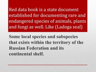 Red data book is a state document
established for documenting rare and
endangered species of animals, plants
and fungi as well. Like (Ladoga seal)
Some local species and subspecies
that exists within the territory of the
Russian Federation and its
continental shelf.
 