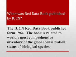 When was Red Data Book published
by IUCN?
The IUCN Red Data Book published
form 1964 . The book is related to
world's most comprehensive
inventory of the global conservation
status of biological species.
 