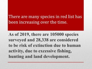 There are many species in red list has
been increasing over the time.
As of 2019, there are 105000 species
surveyed and 28,338 are considered
to be risk of extinction due to human
activity, due to excessive fishing,
hunting and land development.
 
