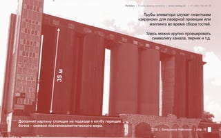 Фотография из заведения           Redday | Events leading company | www.redday.ec | +7 (495) 792-40-35


                                                                   Трубы элеватора служат гигантским
                                                                «экраном» для лазерной проекции или
                                                                      мэппинга во время сбора гостей.

                                                                      Здесь можно крупно проецировать
                                                                         символику канала, перчик и т.д.




                  35 м




Дополнят картину стоящие на подходе к клубу горящие
бочки – символ постапокалиптического мира.
                                                                          ДТВ | Вечеринка Halloween | стр. 11
 