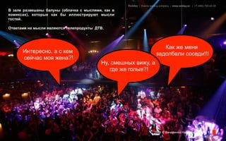 Redday | Events leading company | www.redday.ec | +7 (495) 792-40-35
В зале развешаны балуны (облачка с мыслями, как в
комиксах), которые как бы иллюстрируют мысли
гостей.

Ответами на мысли являются телепродукты ДТВ.




                                                                            Как же меня
      Интересно, а с кем                                                 задолбали соседи!!!
      сейчас моя жена?!
                                          Ну, смешных вижу, а
                                             где же голые?!




                                                                        ДТВ | Вечеринка Halloween | стр. 13
 