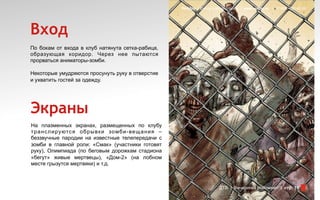 Redday | Events leading company | www.redday.ec | +7 (495) 792-40-35




Вход
По бокам от входа в клуб натянута сетка-рабица,
образующая коридор. Через нее пытаются
прорваться аниматоры-зомби.

Некоторые умудряются просунуть руку в отверстие
и ухватить гостей за одежду.




Экраны
На плазменных экранах, размещенных по клубу
т р а н с л и ру ютс я о б р ы в к и зо мб и - ве щ а н и я –
беззвучные пародии на известные телепередачи с
зомби в главной роли: «Смак» (участники готовят
руку), Олимпиада (по беговым дорожкам стадиона
«бегут» живые мертвецы), «Дом-2» (на лобном
месте грызутся мертвяки) и т.д.



                                                                                    ДТВ | Вечеринка Halloween | стр. 15
 