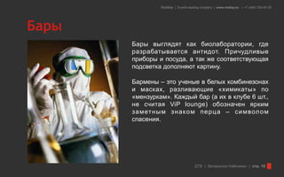 Redday | Events leading company | www.redday.ec | +7 (495) 792-40-35




Бары
       Бары выглядят как биолаборатории, где
       разрабатывается антидот. Причудливые
       приборы и посуда, а так же соответствующая
       подсветка дополняют картину.

       Бармены – это ученые в белых комбинезонах
       и масках, разливающие «химикаты» по
       «мензуркам». Каждый бар (а их в клубе 6 шт.,
       не считая ViP lounge) обозначен ярким
       заметным знак ом перца – символ ом
       спасения.




                                    ДТВ | Вечеринка Halloween | стр. 16
 