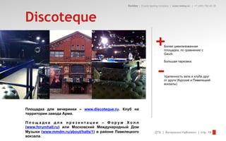 Redday | Events leading company | www.redday.ec | +7 (495) 792-40-35




Discoteque
                                                                     +      Более цивилизованная
                                                                            площадка, по сравнению с
                                                                            Gaudi;




                                                                        –
                                                                            Большая парковка.



                                                                            Удаленность зала и клуба друг
                                                                            от друга (Курский и Павелецкий
                                                                            вокзалы)




Площадка для вечеринки – www.discoteque.ru. Клуб на
территории завода Арма.

Площадка для презентации – Форум Холл
(www.forumhall.ru) или Московский Международный Дом
Музыки (www.mmdm.ru/about/halls/1) в районе Павелецкого              ДТВ | Вечеринка Halloween | стр. 19
вокзала.
 