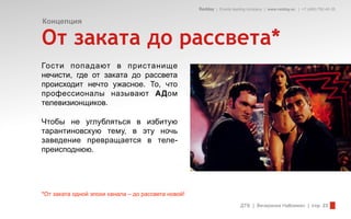 Redday | Events leading company | www.redday.ec | +7 (495) 792-40-35


Концепция

От заката до рассвета*
Гости попадают в пристанище
нечисти, где от заката до рассвета
происходит нечто ужасное. То, что
профессионалы называют АДом
телевизионщиков.

Чтобы не углубляться в избитую
тарантиновскую тему, в эту ночь
заведение превращается в теле-
преисподнюю.




*От заката одной эпохи канала – до рассвета новой!
                                                                         ДТВ | Вечеринка Halloween | стр. 23
 