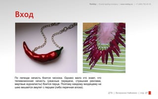 Redday | Events leading company | www.redday.ec | +7 (495) 792-40-35




Вход




По легенде нечисть боится чеснока. Однако мало кто знает, что
телевизионная нечисть (ужасные передачи, страшная реклама,
мертвые журналисты) боится перца. Поэтому каждому входящему на
шею вешается амулет с перцем (либо перечная алоха).

                                                                         ДТВ | Вечеринка Halloween | стр. 27
 