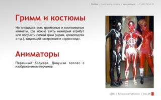 Redday | Events leading company | www.redday.ec | +7 (495) 792-40-35




Гримм и костюмы
На площадке есть гримерные и костюмерные
комнаты, где можно взять нехитрый атрибут
или получить легкий грим (шрам, кровоподтек
и т.д.), задающий настроение и «дресс-код».




Аниматоры
Перечный бодиарт. Девушки топлес с
изображениями перчиков.




                                                                  ДТВ | Вечеринка Halloween | стр. 29
 
