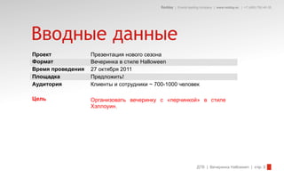 Redday | Events leading company | www.redday.ec | +7 (495) 792-40-35




Вводные данные
Проект             Презентация нового сезона
Формат             Вечеринка в стиле Halloween
Время проведения   27 октября 2011
Площадка           Предложить!
Аудитория          Клиенты и сотрудники ~ 700-1000 человек

Цель               Организовать вечеринку с «перчинкой» в стиле
                   Хэллоуин.




                                                                  ДТВ | Вечеринка Halloween | стр. 3
 