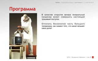 Redday | Events leading company | www.redday.ec | +7 (495) 792-40-35




Программа
            В качестве открытия вечера генеральный
            продюсер может совершить настоящий
            трэшевый поступок.

            О т п и л и т ь бе н зо п и л о й ч а с т ь б ол ь ш о го
            телевизора, как символ того, что канал возьмет
            свою долю!




                                                  ДТВ | Вечеринка Halloween | стр. 31
 