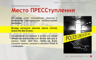 Redday | Events leading company | www.redday.ec | +7 (495) 792-40-35


Дополнительная концепция

Место ПРЕССтупления
На входе стоят полицейские машины с
мигающими сине-красными проблесковыми
маячками.

Всюду натянута желтая лента «Crime
Scene Do Not Cross».

На асфальте на подходе в клубу и в самом
заведении множественные белые контуры в
разных позах. Для того, чтобы не было
слишком мрачно, рисунки в веселых позах и
с рожицами.



                                                          ДТВ | Вечеринка Halloween | стр. 33
 