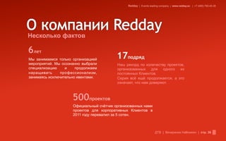 Redday | Events leading company | www.redday.ec | +7 (495) 792-40-35




Несколько фактов

6лет
Мы занимаемся только организацией         17подряд
мероприятий. Мы осознанно выбрали         Наш рекорд по количеству проектов,
специализацию     и    продолжаем         организованных для одного из
наращивать      профессионализм,          постоянных Клиентов.
занимаясь исключительно ивентами.         Серия всё ещё продолжается, а это
                                          означает, что нам доверяют.



                     500проектов
                     Официальный счётчик организованных нами
                     проектов для корпоративных Клиентов в
                     2011 году перевалил за 5 сотен.



                                                                    ДТВ | Вечеринка Halloween | стр. 36
 