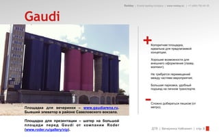 Redday | Events leading company | www.redday.ec | +7 (495) 792-40-35




Gaudi
                                                               +      Колоритная площадка,
                                                                      идеальна для предлагаемой
                                                                      концепции;

                                                                      Хорошие возможности для
                                                                      внешнего оформления (лазер,
                                                                      мэппинг);

                                                                      Не требуется перемещений
                                                                      между частями мероприятия;

                                                                      Большая парковка, удобный
                                                                      подъезд на личном транспорте.




Площадка для вечеринки – www.gaudiarena.ru.
Бывший элеватор в районе Савеловского вокзала.
                                                                 –    Сложно добираться пешком (от
                                                                      метро).



Площадка для презентации – шатер на большой
площ ади перед Gaudi от компании Roder
(www.roder.ru/gallery/vip).                                            ДТВ | Вечеринка Halloween | стр. 5
 