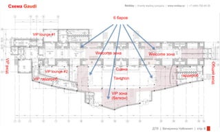 Схема Gaudi                                   Redday | Events leading company | www.redday.ec | +7 (495) 792-40-35



                                            6 баров



              ViP lounge #1




                                    Welcome зона                      Welcome зона
ViP вход




                                                                                                                          Общий вход
                                             Сцена
                    ViP lounge #2
                                                                                                гардероб
              ViP гардероб                  Танцпол


                                           ViP зона
                                           (балкон)




                                                                         ДТВ | Вечеринка Halloween | стр. 6
 