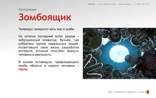 Redday | Events leading company | www.redday.ec | +7 (495) 792-40-35


Концепция

Зомбоящик
Телевирус превратил весь мир в зомби.

Но остался последний оплот разума –
заброшенный элеватор, бункер, где
собралась группа нормальных людей,
посвятивших свою жизнь разработке
антидота, который способен вернуть
человека в реальность.

В основе антивируса, превращающего
зомби обратно в живого человека –
перец.




                                                              ДТВ | Вечеринка Halloween | стр. 9
 