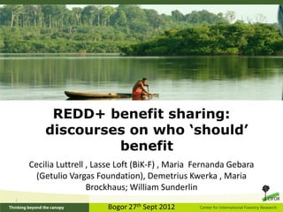 REDD+ benefit sharing:
        discourses on who ‘should’
                 benefit
    Cecilia Luttrell , Lasse Loft (BiK-F) , Maria Fernanda Gebara
      (Getulio Vargas Foundation), Demetrius Kwerka , Maria
                     Brockhaus; William Sunderlin
;

                         Bogor 27th Sept 2012
 
