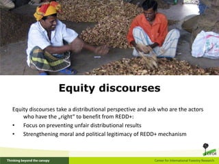 Equity discourses
Equity discourses take a distributional perspective and ask who are the actors
    who have the „right“ to benefit from REDD+:
• Focus on preventing unfair distributional results
• Strengthening moral and political legitimacy of REDD+ mechanism
 