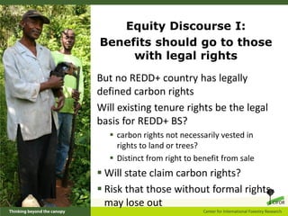 Equity Discourse I:
Benefits should go to those
     with legal rights
But no REDD+ country has legally
defined carbon rights
Will existing tenure rights be the legal
basis for REDD+ BS?
   carbon rights not necessarily vested in
    rights to land or trees?
   Distinct from right to benefit from sale
 Will state claim carbon rights?
 Risk that those without formal rights
  may lose out
 