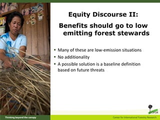Equity Discourse II:
  Benefits should go to low
   emitting forest stewards

 Many of these are low-emission situations
 No additionality
 A possible solution is a baseline definition
  based on future threats
 
