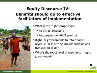 Equity Discourse IV:
Benefits should go to effective
 facilitators of implementation
        What is the ‘right’ proportion?
           • to attract investors
           • but prevent windfall profits?
        Right for governments to retain some
         revenue for incurring implementation and
         transaction costs?
        What‘s the exact level of costs occurring to
         government?
 
