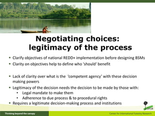 Negotiating choices:
           legitimacy of the process
 Clarify objectives of national REDD+ implementation before designing BSMs
 Clarity on objectives help to define who ‘should‘ benefit

 Lack of clarity over what is the ‘competent agency’ with these decision
  making powers
 Legitimacy of the decision needs the decision to be made by those with:
    • Legal mandate to make them
    • Adherence to due process & to procedural rights
 Requires a legitimate decision-making process and institutions
 