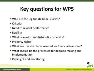 Key questions for WP5
 Who are the legitimate beneficiaries?
 Criteria
 Need to reward performance
 Liability
 What is an efficient distribution of costs?
 Property rights
 What are the structures needed for financial transfers?
 What should be the processes for decision making and
  implementation
 Oversight and monitoring
 