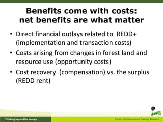 Benefits come with costs:
   net benefits are what matter
• Direct financial outlays related to REDD+
  (implementation and transaction costs)
• Costs arising from changes in forest land and
  resource use (opportunity costs)
• Cost recovery (compensation) vs. the surplus
  (REDD rent)
 