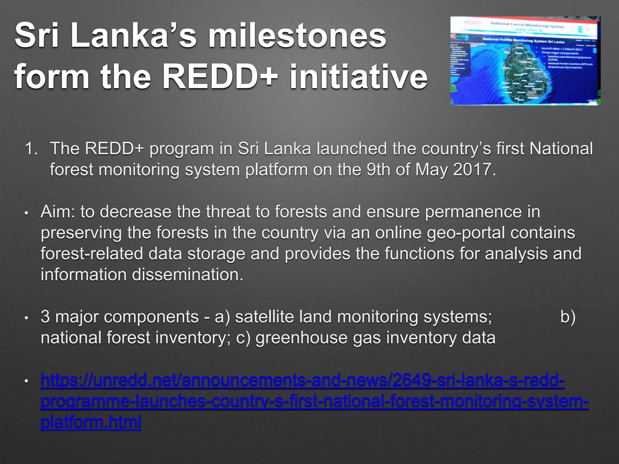 Sri Lanka’s milestones
form the REDD+ initiative
1. The REDD+ program in Sri Lanka launched the country’s first National
forest monitoring system platform on the 9th of May 2017.
• Aim: to decrease the threat to forests and ensure permanence in
preserving the forests in the country via an online geo-portal contains
forest-related data storage and provides the functions for analysis and
information dissemination.
• 3 major components - a) satellite land monitoring systems; b)
national forest inventory; c) greenhouse gas inventory data
• https://unredd.net/announcements-and-news/2649-sri-lanka-s-redd-
programme-launches-country-s-first-national-forest-monitoring-system-
platform.html
 