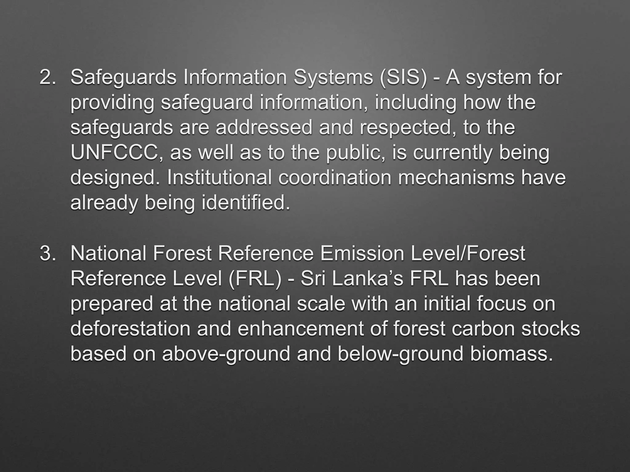 2. Safeguards Information Systems (SIS) - A system for
providing safeguard information, including how the
safeguards are addressed and respected, to the
UNFCCC, as well as to the public, is currently being
designed. Institutional coordination mechanisms have
already being identified.
3. National Forest Reference Emission Level/Forest
Reference Level (FRL) - Sri Lanka’s FRL has been
prepared at the national scale with an initial focus on
deforestation and enhancement of forest carbon stocks
based on above-ground and below-ground biomass.
 