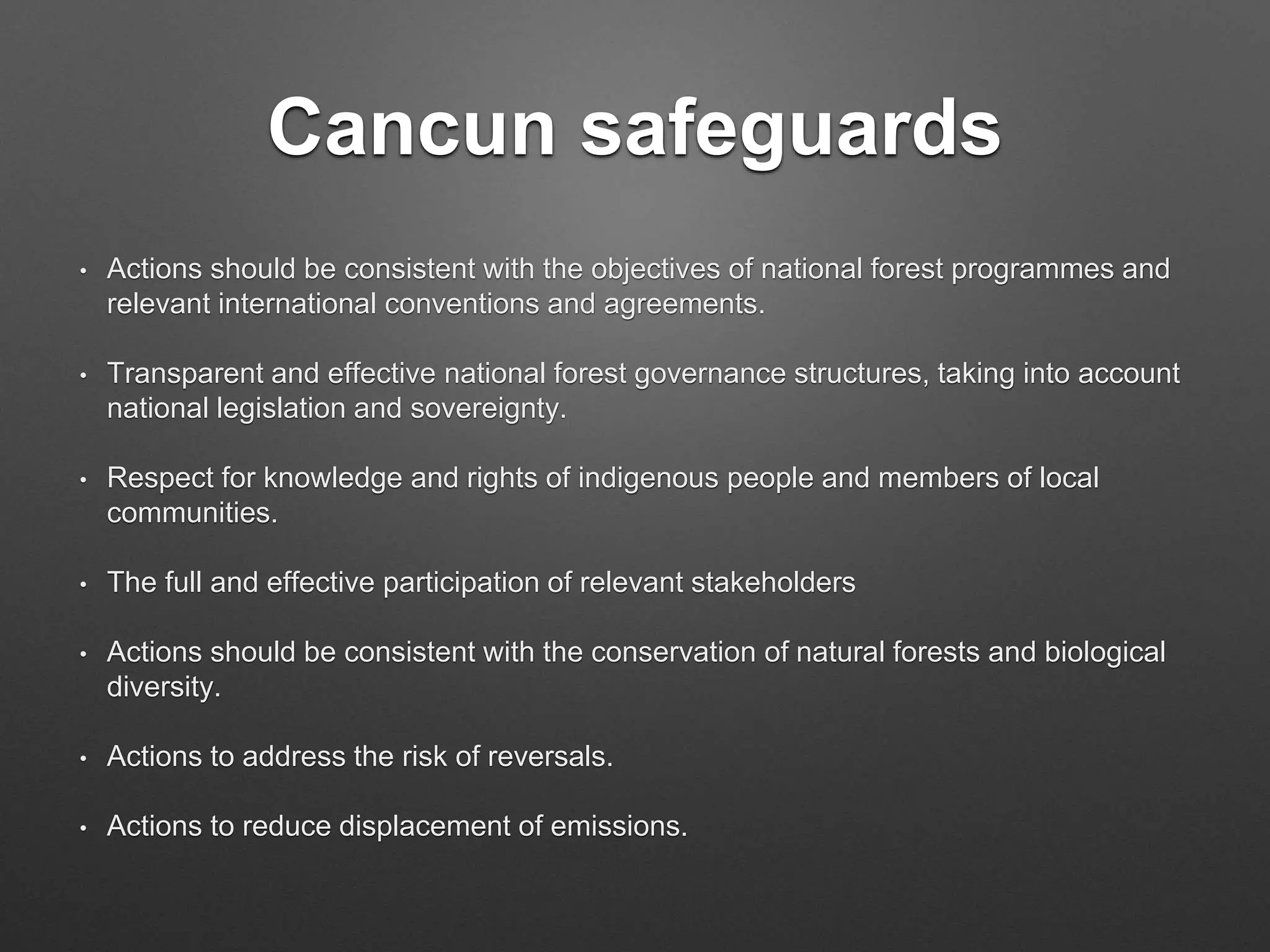 Cancun safeguards
• Actions should be consistent with the objectives of national forest programmes and
relevant international conventions and agreements.
• Transparent and effective national forest governance structures, taking into account
national legislation and sovereignty.
• Respect for knowledge and rights of indigenous people and members of local
communities.
• The full and effective participation of relevant stakeholders
• Actions should be consistent with the conservation of natural forests and biological
diversity.
• Actions to address the risk of reversals.
• Actions to reduce displacement of emissions.
 