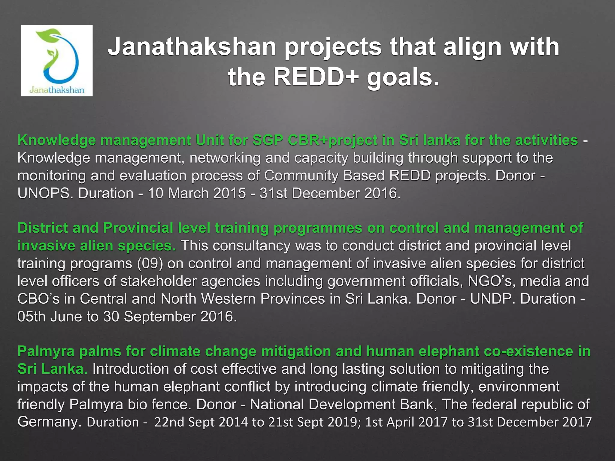 Janathakshan projects that align with
the REDD+ goals.
Knowledge management Unit for SGP CBR+project in Sri lanka for the activities -
Knowledge management, networking and capacity building through support to the
monitoring and evaluation process of Community Based REDD projects. Donor -
UNOPS. Duration - 10 March 2015 - 31st December 2016.
District and Provincial level training programmes on control and management of
invasive alien species. This consultancy was to conduct district and provincial level
training programs (09) on control and management of invasive alien species for district
level officers of stakeholder agencies including government officials, NGO’s, media and
CBO’s in Central and North Western Provinces in Sri Lanka. Donor - UNDP. Duration -
05th June to 30 September 2016.
Palmyra palms for climate change mitigation and human elephant co-existence in
Sri Lanka. Introduction of cost effective and long lasting solution to mitigating the
impacts of the human elephant conflict by introducing climate friendly, environment
friendly Palmyra bio fence. Donor - National Development Bank, The federal republic of
Germany. Duration - 22nd Sept 2014 to 21st Sept 2019; 1st April 2017 to 31st December 2017
 