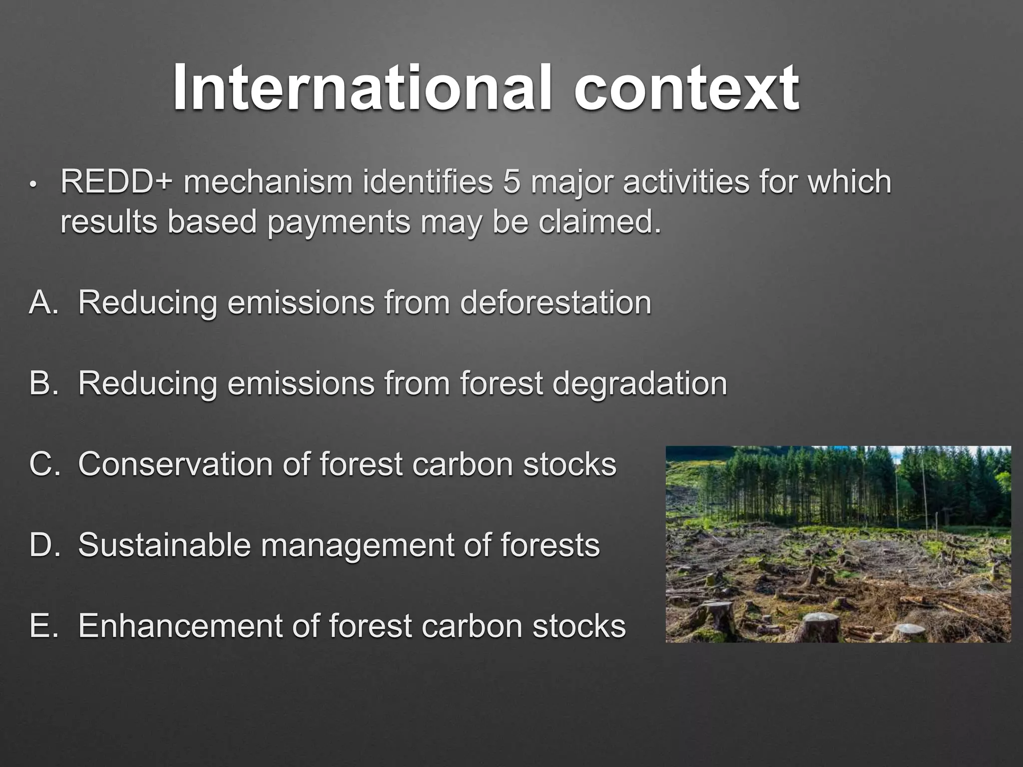 International context
• REDD+ mechanism identifies 5 major activities for which
results based payments may be claimed.
A. Reducing emissions from deforestation
B. Reducing emissions from forest degradation
C. Conservation of forest carbon stocks
D. Sustainable management of forests
E. Enhancement of forest carbon stocks
 